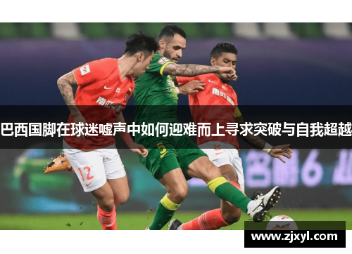 巴西国脚在球迷嘘声中如何迎难而上寻求突破与自我超越